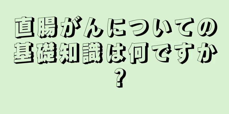直腸がんについての基礎知識は何ですか？