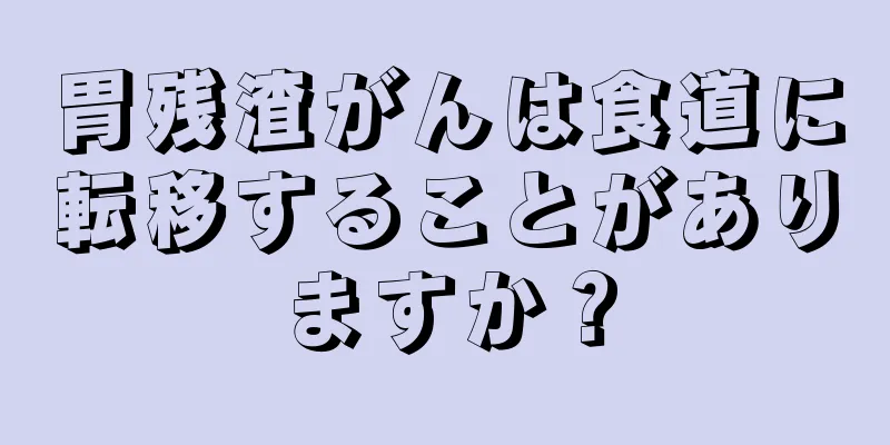 胃残渣がんは食道に転移することがありますか？