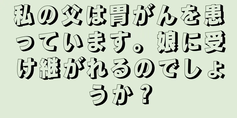 私の父は胃がんを患っています。娘に受け継がれるのでしょうか？