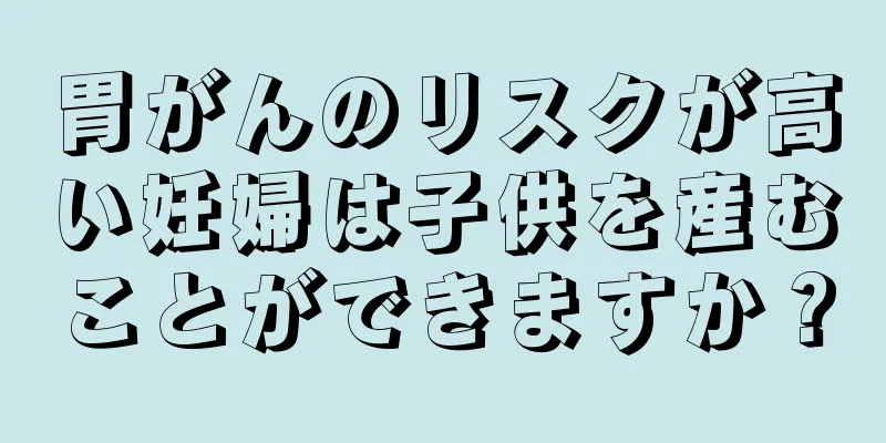 胃がんのリスクが高い妊婦は子供を産むことができますか？