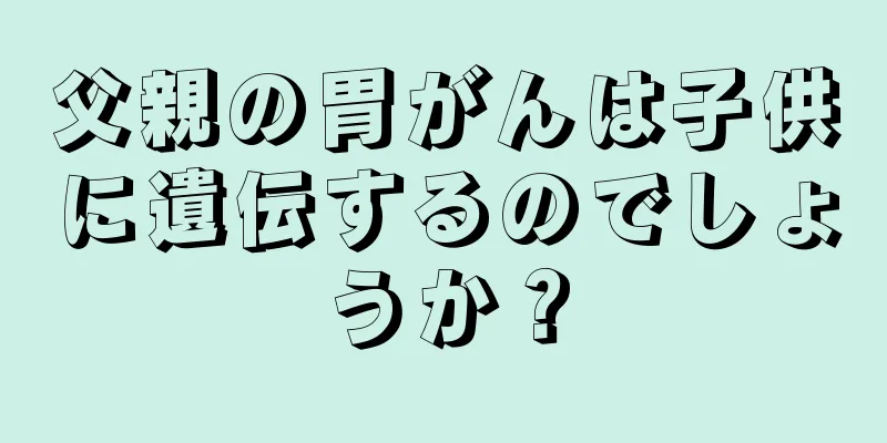 父親の胃がんは子供に遺伝するのでしょうか？