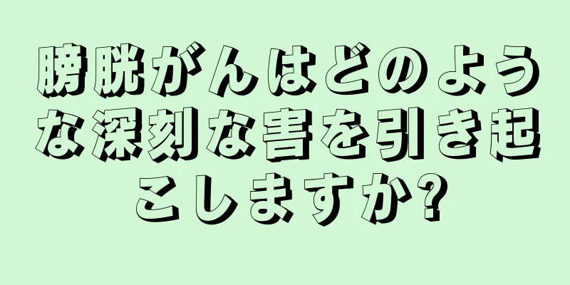 膀胱がんはどのような深刻な害を引き起こしますか?