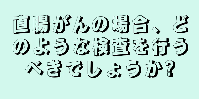直腸がんの場合、どのような検査を行うべきでしょうか?