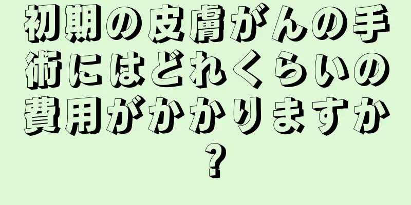 初期の皮膚がんの手術にはどれくらいの費用がかかりますか？