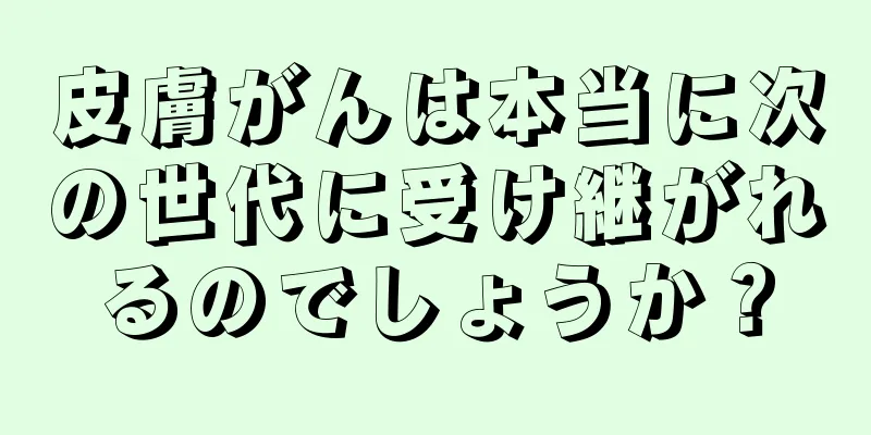 皮膚がんは本当に次の世代に受け継がれるのでしょうか？