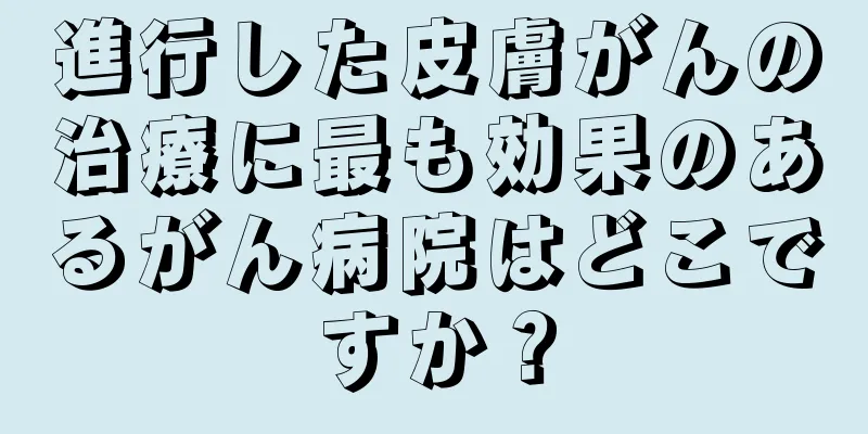 進行した皮膚がんの治療に最も効果のあるがん病院はどこですか？