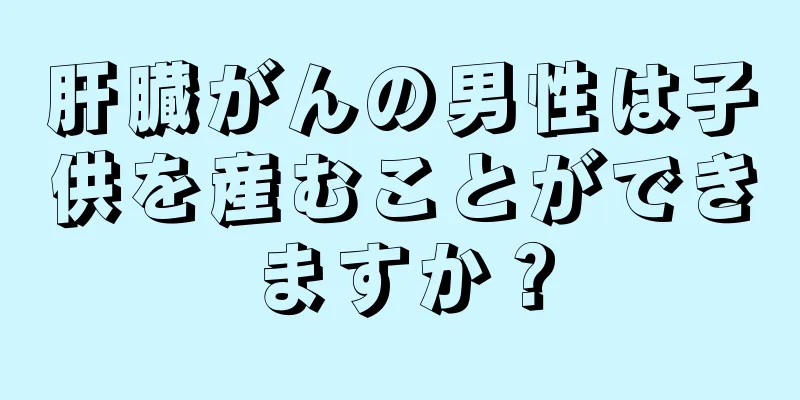 肝臓がんの男性は子供を産むことができますか？