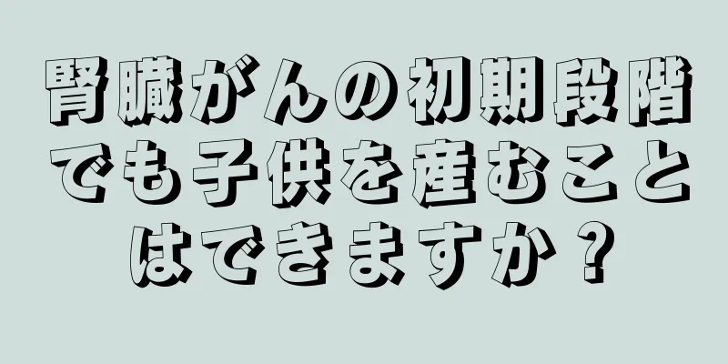 腎臓がんの初期段階でも子供を産むことはできますか？