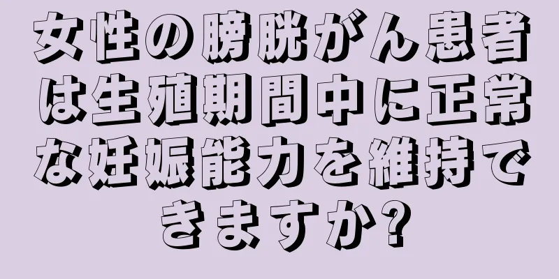 女性の膀胱がん患者は生殖期間中に正常な妊娠能力を維持できますか?