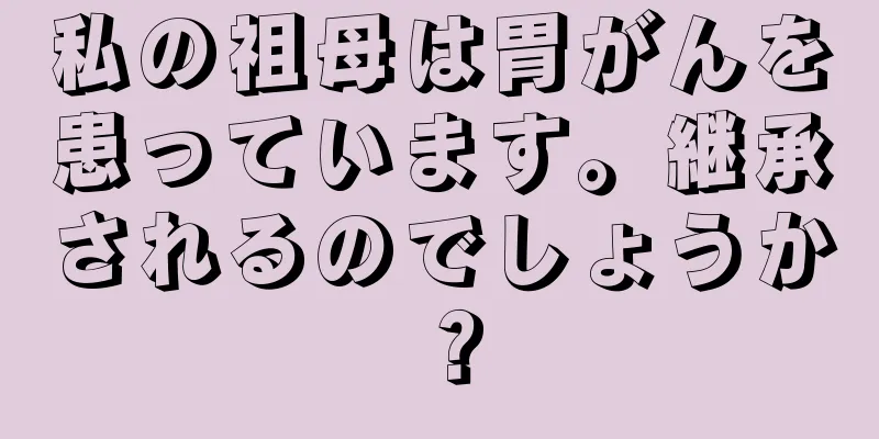 私の祖母は胃がんを患っています。継承されるのでしょうか？