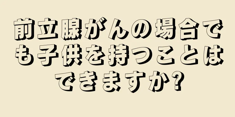 前立腺がんの場合でも子供を持つことはできますか?