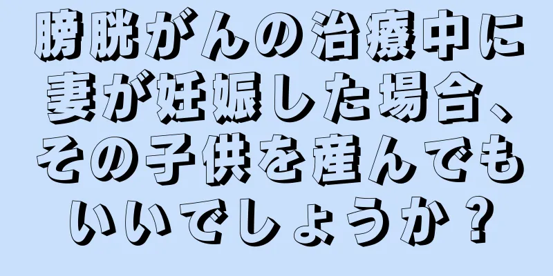 膀胱がんの治療中に妻が妊娠した場合、その子供を産んでもいいでしょうか？