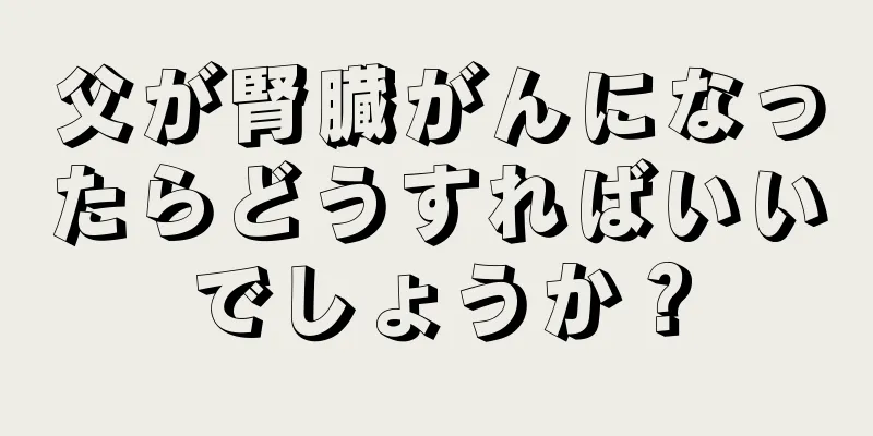 父が腎臓がんになったらどうすればいいでしょうか？