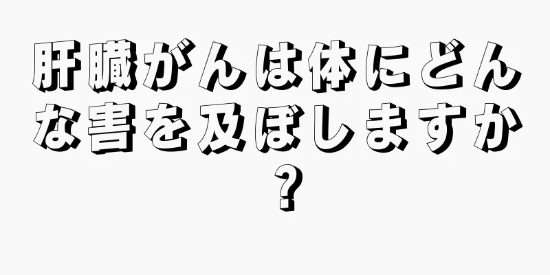 肝臓がんは体にどんな害を及ぼしますか？