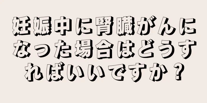 妊娠中に腎臓がんになった場合はどうすればいいですか？