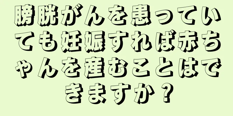 膀胱がんを患っていても妊娠すれば赤ちゃんを産むことはできますか？