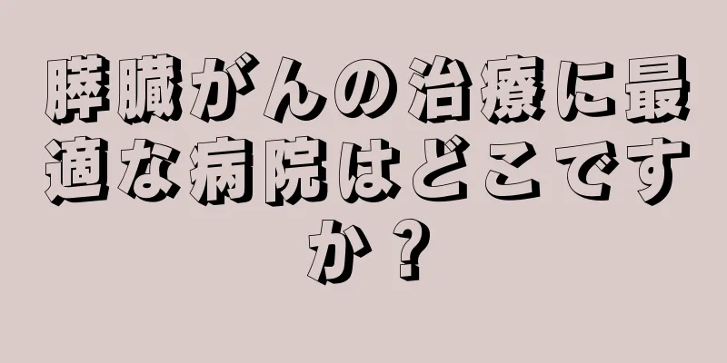 膵臓がんの治療に最適な病院はどこですか？