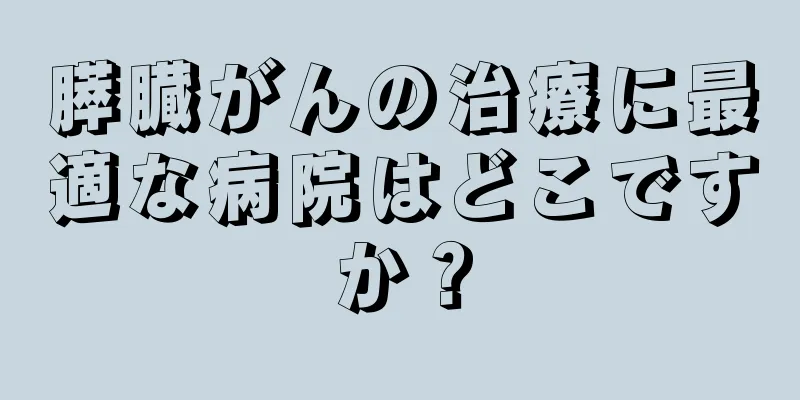 膵臓がんの治療に最適な病院はどこですか？