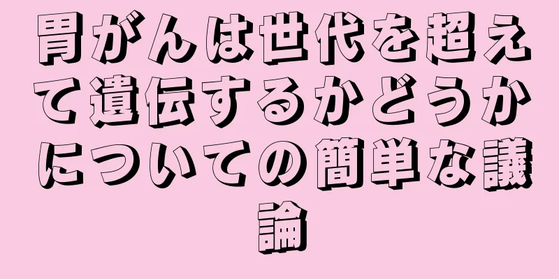 胃がんは世代を超えて遺伝するかどうかについての簡単な議論