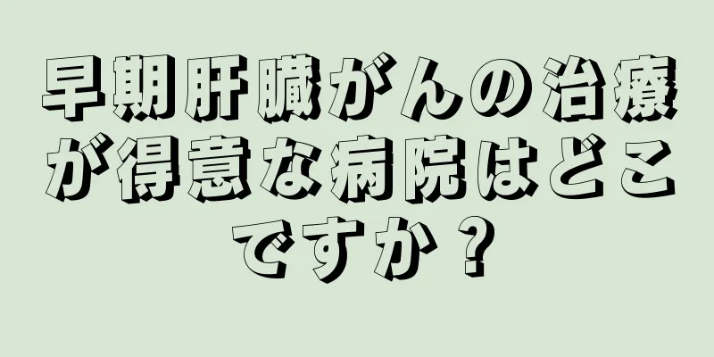 早期肝臓がんの治療が得意な病院はどこですか？