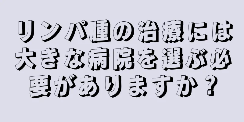 リンパ腫の治療には大きな病院を選ぶ必要がありますか？