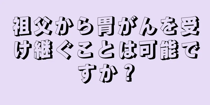 祖父から胃がんを受け継ぐことは可能ですか？