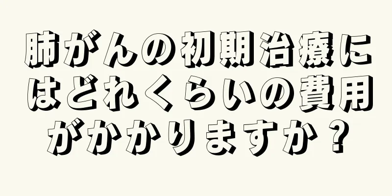 肺がんの初期治療にはどれくらいの費用がかかりますか？