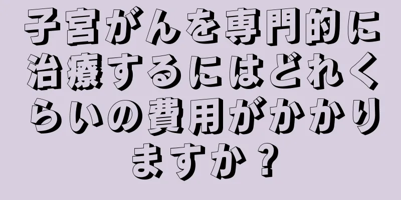 子宮がんを専門的に治療するにはどれくらいの費用がかかりますか？