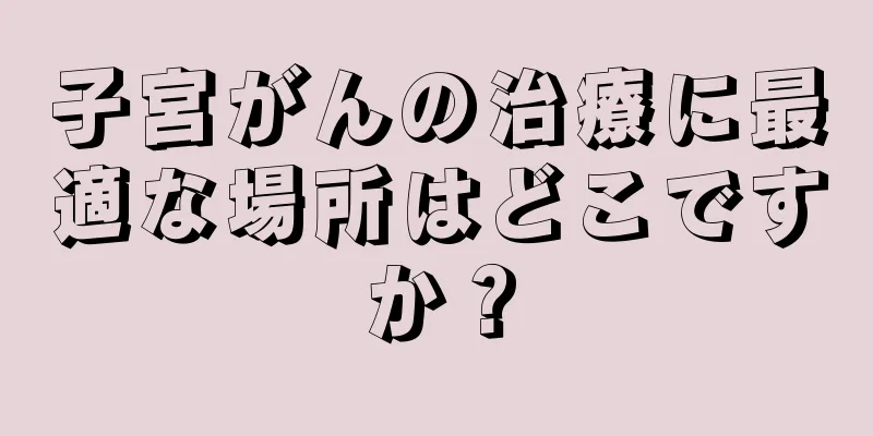 子宮がんの治療に最適な場所はどこですか？