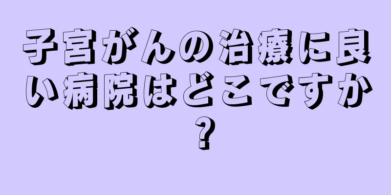 子宮がんの治療に良い病院はどこですか？