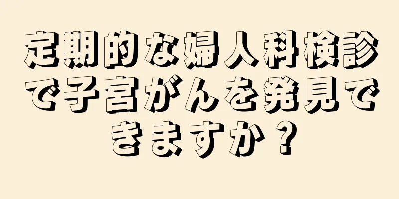 定期的な婦人科検診で子宮がんを発見できますか？