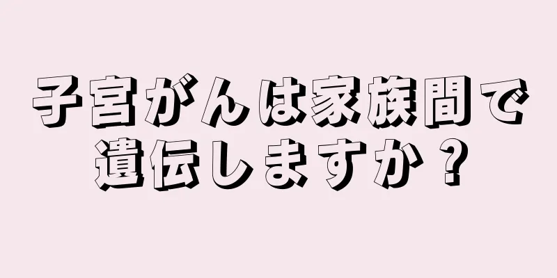子宮がんは家族間で遺伝しますか？