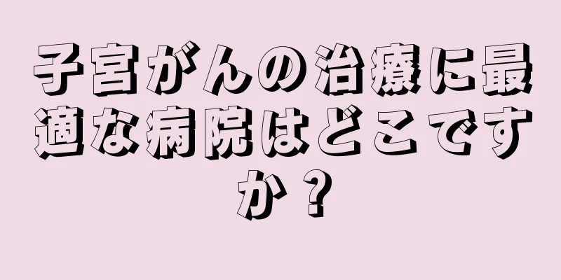 子宮がんの治療に最適な病院はどこですか？