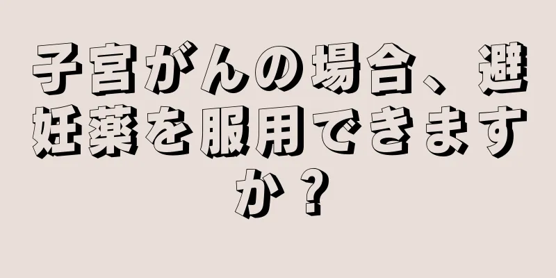 子宮がんの場合、避妊薬を服用できますか？