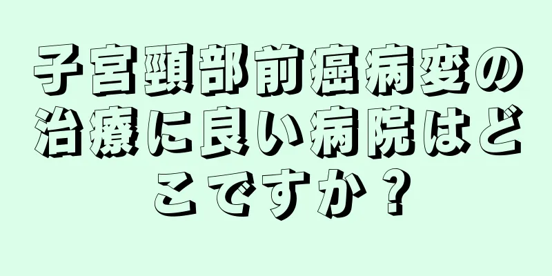 子宮頸部前癌病変の治療に良い病院はどこですか？