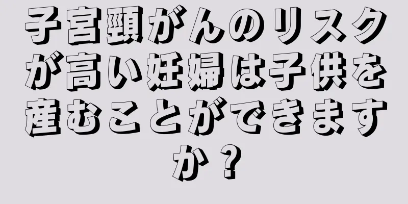 子宮頸がんのリスクが高い妊婦は子供を産むことができますか？