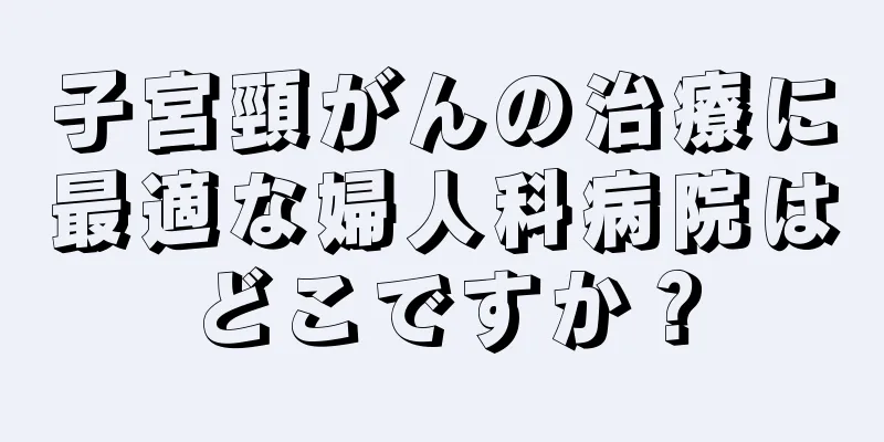 子宮頸がんの治療に最適な婦人科病院はどこですか？
