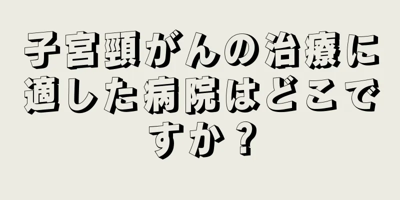 子宮頸がんの治療に適した病院はどこですか？