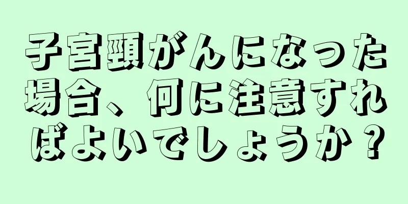 子宮頸がんになった場合、何に注意すればよいでしょうか？