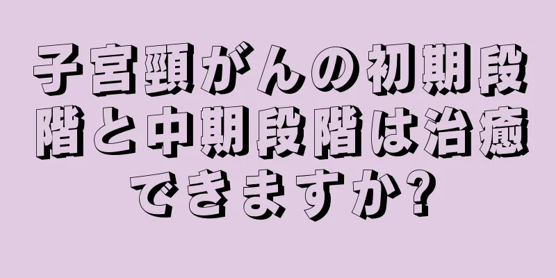 子宮頸がんの初期段階と中期段階は治癒できますか?