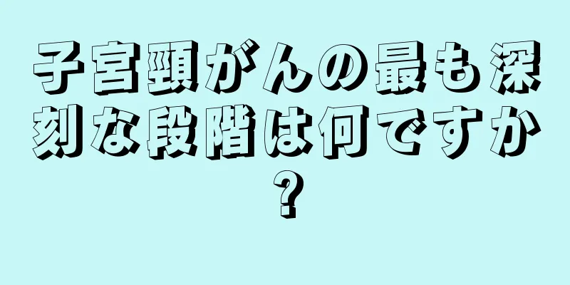 子宮頸がんの最も深刻な段階は何ですか?