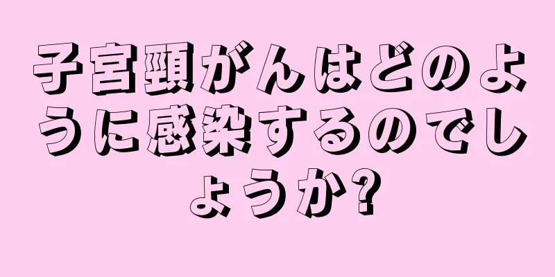 子宮頸がんはどのように感染するのでしょうか?