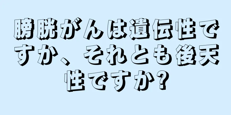 膀胱がんは遺伝性ですか、それとも後天性ですか?