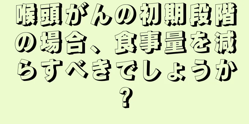 喉頭がんの初期段階の場合、食事量を減らすべきでしょうか?