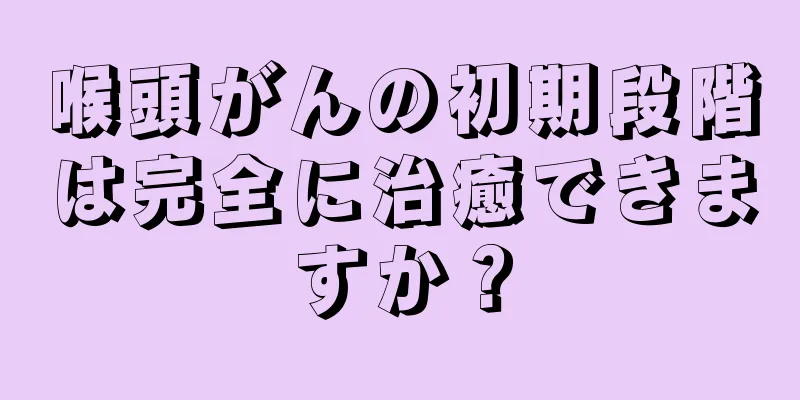 喉頭がんの初期段階は完全に治癒できますか？
