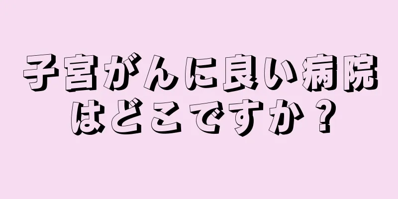 子宮がんに良い病院はどこですか？