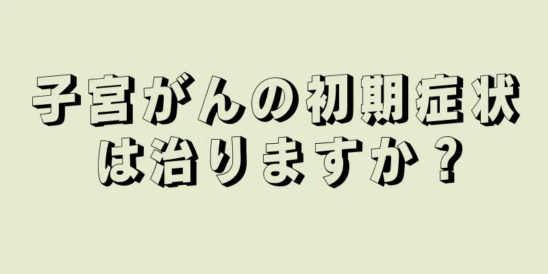 子宮がんの初期症状は治りますか？