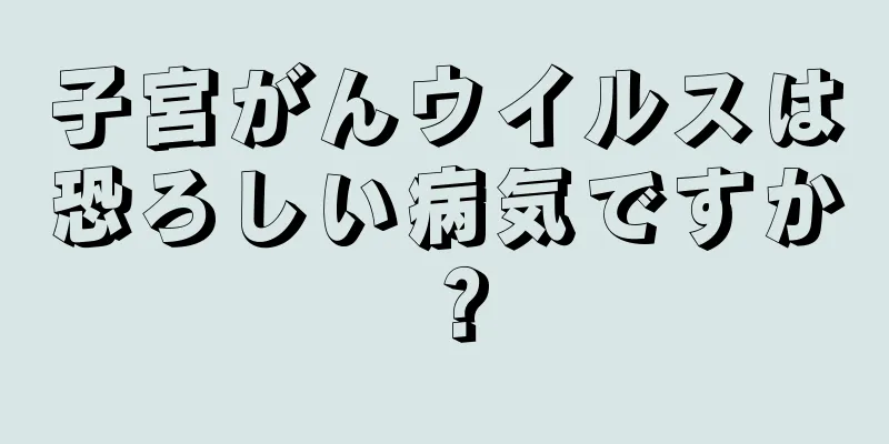 子宮がんウイルスは恐ろしい病気ですか？