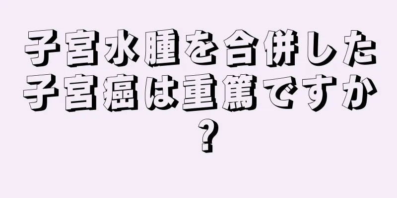 子宮水腫を合併した子宮癌は重篤ですか？