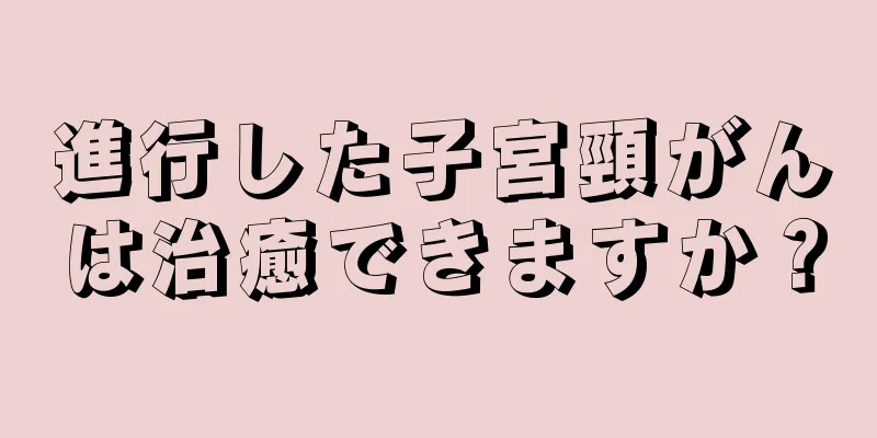 進行した子宮頸がんは治癒できますか？